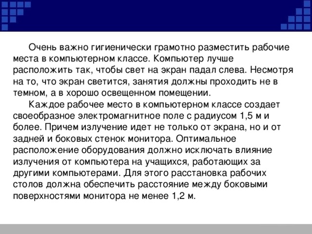 Очень важно гигиенически грамотно разместить рабочие места в компьютерном классе. Компьютер лучше расположить так, чтобы свет на экран падал слева. Несмотря на то, что экран светится, занятия должны проходить не в темном, а в хорошо освещенном помещении.  Каждое рабочее место в компьютерном классе создает своеобразное электромагнитное поле с радиусом 1,5 м и более. Причем излучение идет не только от экрана, но и от задней и боковых стенок монитора. Оптимальное расположение оборудования должно исключать влияние излучения от компьютера на учащихся, работающих за другими компьютерами. Для этого расстановка рабочих столов должна обеспечить расстояние между боковыми поверхностями монитора не менее 1,2 м.