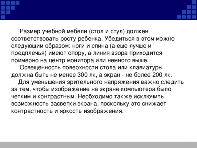 Размер учебной мебели (стол и стул) должен соответствовать росту ребенка. Убедиться в этом можно следующим образом: ноги и спина (а еще лучше и предплечья) имеют опору, а линия взора приходится примерно на центр монитора или немного выше.  Освещенность поверхности стола или клавиатуры должна быть не менее 300 лк, а экран - не более 200 лк.  Для уменьшения зрительного напряжения важно следить за тем, чтобы изображение на экране компьютера было четким и контрастным. Необходимо также исключить возможность засветки экрана, поскольку это снижает контрастность и яркость изображения.