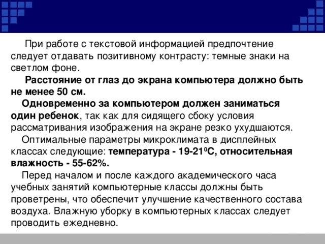 При работе с текстовой информацией предпочтение следует отдавать позитивному контрасту: темные знаки на светлом фоне.  Расстояние от глаз до экрана компьютера должно быть не менее 50 см.  Одновременно за компьютером должен заниматься один ребенок , так как для сидящего сбоку условия рассматривания изображения на экране резко ухудшаются.  Оптимальные параметры микроклимата в дисплейных классах следующие:  температура - 19-21 0 С, относительная влажность - 55-62%.  Перед началом и после каждого академического часа учебных занятий компьютерные классы должны быть проветрены, что обеспечит улучшение качественного состава воздуха. Влажную уборку в компьютерных классах следует проводить ежедневно.