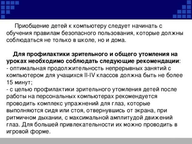 Приобщение детей к компьютеру следует начинать с обучения правилам безопасного пользования, которые должны соблюдаться не только в школе, но и дома.  Для профилактики зрительного и общего утомления на уроках необходимо соблюдать следующие рекомендации : - оптимальная продолжительность непрерывных занятий с компьютером для учащихся II-IV классов должна быть не более 15 минут; - с целью профилактики зрительного утомления детей после работы на персональных компьютерах рекомендуется проводить комплекс упражнений для глаз, которые выполняются сидя или стоя, отвернувшись от экрана, при ритмичном дыхании, с максимальной амплитудой движений глаз. Для большей привлекательности их можно проводить в игровой форме.