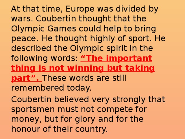 At that time, Europe was divided by wars. Coubertin thought that the Olympic Games could help to bring peace. He thought highly of sport. He described the Olympic spirit in the following words: “The important thing is not winning but taking part”. These words are still remembered today. Coubertin believed very strongly that sportsmen must not compete for money, but for glory and for the honour of their country.