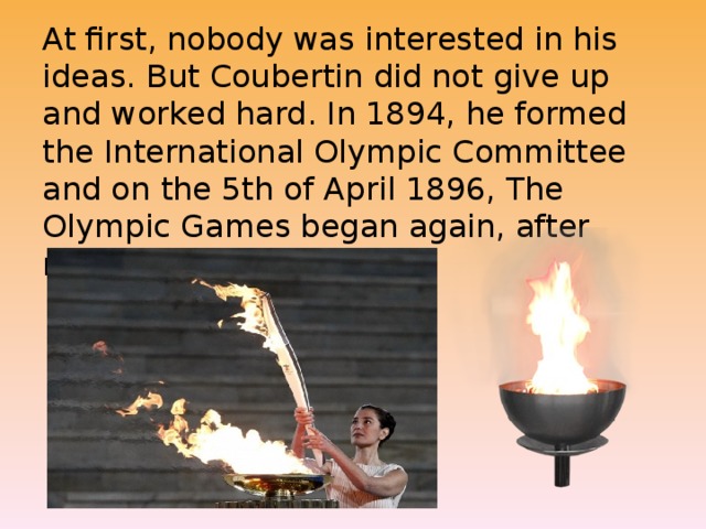 At first, nobody was interested in his ideas. But Coubertin did not give up and worked hard. In 1894, he formed the International Olympic Committee and on the 5th of April 1896, The Olympic Games began again, after nearly fifteen centuries.