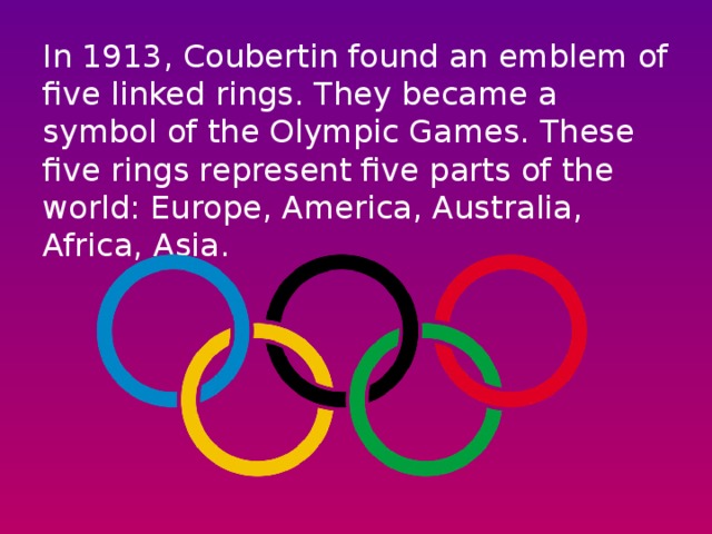 In 1913, Coubertin found an emblem of five linked rings. They became a symbol of the Olympic Games. These five rings represent five parts of the world: Europe, America, Australia, Africa, Asia.