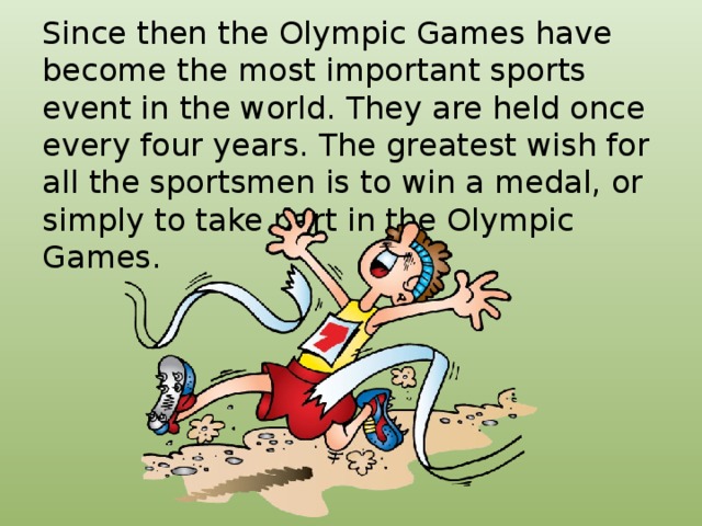 Since then the Olympic Games have become the most important sports event in the world. They are held once every four years. The greatest wish for all the sportsmen is to win a medal, or simply to take part in the Olympic Games.