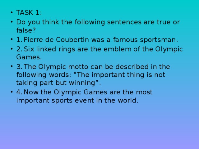 TASK 1: Do you think the following sentences are true or false? 1.  Pierre de Coubertin was a famous sportsman. 2.  Six linked rings are the emblem of the Olympic Games. 3.  The Olympic motto can be described in the following words: “The important thing is not taking part but winning”. 4.  Now the Olympic Games are the most important sports event in the world.