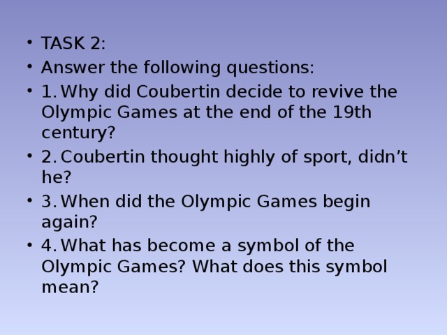 TASK 2: Answer the following questions: 1.  Why did Coubertin decide to revive the Olympic Games at the end of the 19th century? 2.  Coubertin thought highly of sport, didn’t he? 3.  When did the Olympic Games begin again? 4.  What has become a symbol of the Olympic Games? What does this symbol mean?