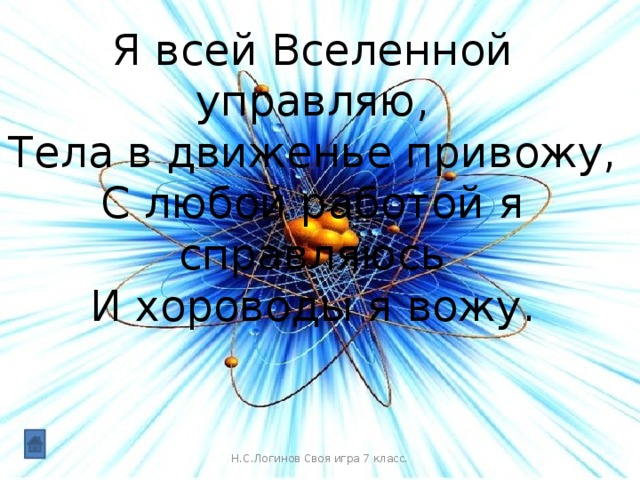 Я всей Вселенной управляю,  Тела в движенье привожу,  С любой работой я справляюсь  И хороводы я вожу. Н.С.Логинов Своя игра 7 класс.