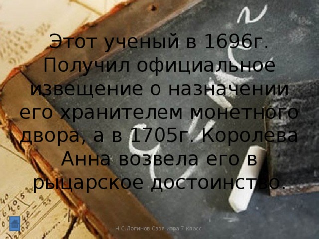 Этот ученый в 1696г. Получил официальное извещение о назначении его хранителем монетного двора, а в 1705г. Королева Анна возвела его в рыцарское достоинство. Н.С.Логинов Своя игра 7 класс.