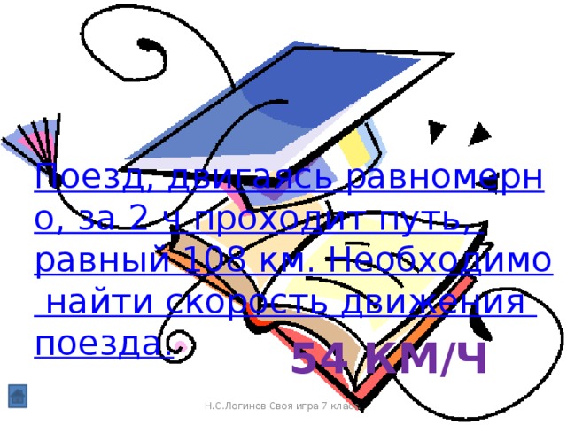 Поезд, двигаясь равномерно, за 2 ч проходит путь, равный 108 км. Необходимо найти скорость движения поезда. 54 км/ч Н.С.Логинов Своя игра 7 класс.