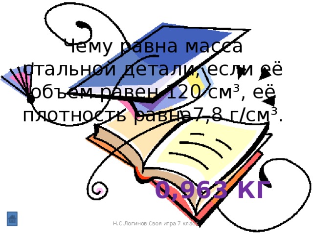 Чему равна масса стальной детали, если её объем равен 120 см³, её плотность равна7,8 г/см³. 0,963 кг Н.С.Логинов Своя игра 7 класс.