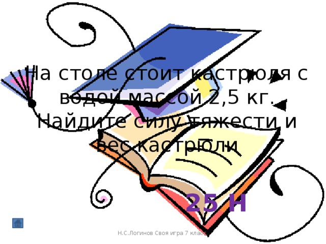 На столе стоит кастрюля с водой массой 2,5 кг. Найдите силу тяжести и вес кастрюли 25 Н Н.С.Логинов Своя игра 7 класс.