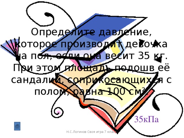 Определите давление, которое производит девочка на пол, если она весит 35 кг. При этом площадь подошв её сандалий, соприкосающихся с полом, равна 100 см². 35кПа Н.С.Логинов Своя игра 7 класс.