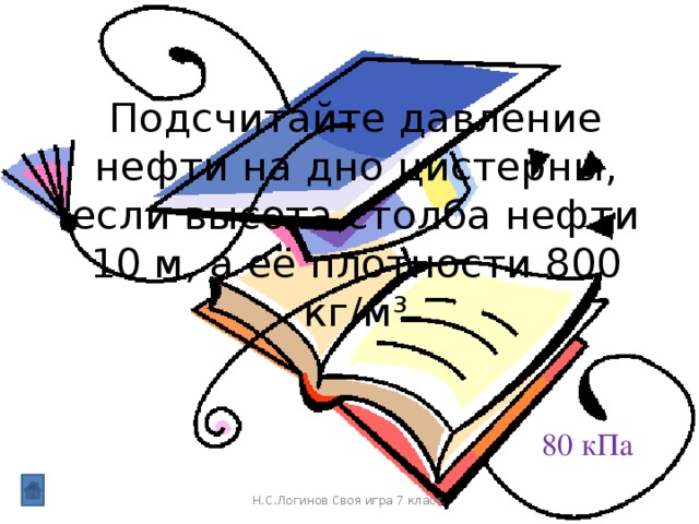 Подсчитайте давление нефти на дно цистерны, если высота столба нефти 10 м, а её плотности 800 кг/м³ 80 кПа Н.С.Логинов Своя игра 7 класс.