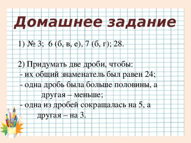 Домашнее задание № 3; 6 (б, в, е), 7 (б, г); 28. 2) Придумать две дроби, чтобы:  - их общий знаменатель был равен 24;  - одна дробь была больше половины, а  другая – меньше;  - одна из дробей сокращалась на 5, а  другая – на 3.