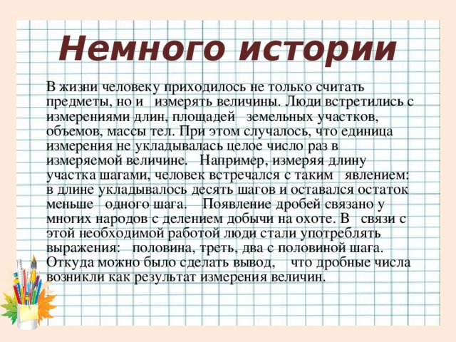 Немного истории В жизни человеку приходилось не только считать предметы, но и измерять величины. Люди встретились с измерениями длин, площадей земельных участков, объемов, массы тел. При этом случалось, что единица измерения не укладывалась целое число раз в измеряемой величине. Например, измеряя длину участка шагами, человек встречался с таким явлением: в длине укладывалось десять шагов и оставался остаток меньше одного шага. Появление дробей связано у многих народов с делением добычи на охоте. В связи с этой необходимой работой люди стали употреблять выражения: половина, треть, два с половиной шага. Откуда можно было сделать вывод, что дробные числа возникли как результат измерения величин.