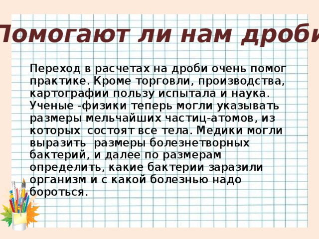 Помогают ли нам дроби Переход в расчетах на дроби очень помог практике. Кроме торговли, производства, картографии пользу испытала и наука. Ученые -физики теперь могли указывать размеры мельчайших частиц-атомов, из которых  состоят все тела. Медики могли выразить  размеры болезнетворных бактерий, и далее по размерам определить, какие бактерии заразили организм и с какой болезнью надо бороться.