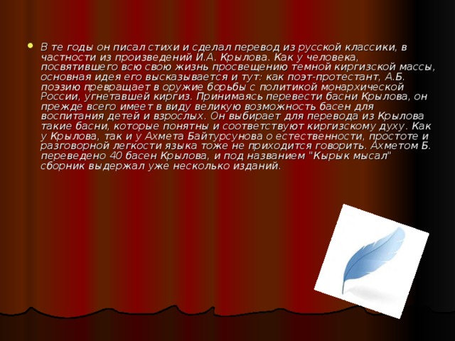В те годы он писал стихи и сделал перевод из русской классики, в частности из произведений И.А. Крылова. Как у человека, посвятившего всю свою жизнь просвещению темной киргизской массы, основная идея его высказывается и тут: как поэт-протестант, А.Б. поэзию превращает в оружие борьбы с политикой монархической России, угнетавшей киргиз. Принимаясь перевести басни Крылова, он прежде всего имеет в виду великую возможность басен для воспитания детей и взрослых. Он выбирает для перевода из Крылова такие басни, которые понятны и соответствуют киргизскому духу . Как у Крылова, так и у Ахмета Байтурсунова о естественности, простоте и разговорной легкости языка тоже не приходится говорить. Ахметом Б. переведено 40 басен Крылова, и под названием 