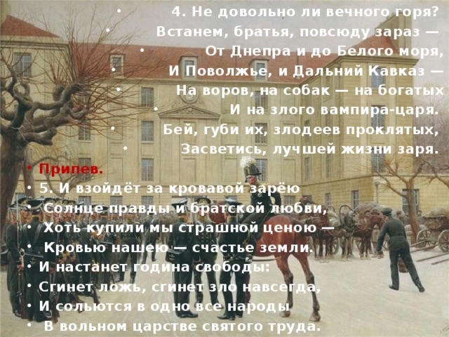 4. Не довольно ли вечного горя? Встанем, братья, повсюду зараз — От Днепра и до Белого моря,  И Поволжье, и Дальний Кавказ —  На воров, на собак — на богатых  И на злого вампира-царя. Бей, губи их, злодеев проклятых, Засветись, лучшей жизни заря. Припев. 5. И взойдёт за кровавой зарёю  Солнце правды и братской любви,  Хоть купили мы страшной ценою —  Кровью нашею — счастье земли. И настанет година свободы: Сгинет ложь, сгинет зло навсегда, И сольются в одно все народы  В вольном царстве святого труда. Припев.