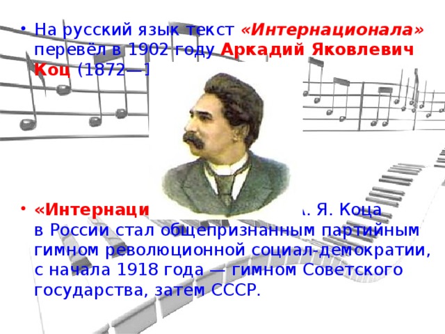 На русский язык текст «Интернационала» перевёл в 1902 году Аркадий Яковлевич Коц  (1872—1943).      «Интернационал»  в версии А. Я. Коца в России стал общепризнанным партийным гимном революционной социал-демократии, с начала 1918 года — гимном Советского государства, затем СССР.