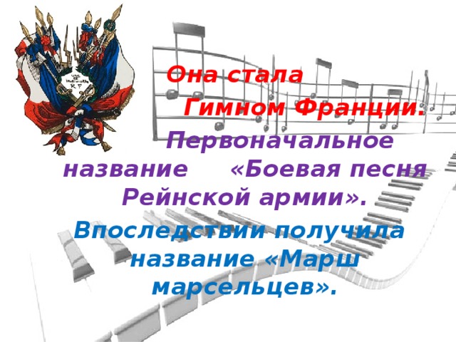 Она стала  Гимном Франции.  Первоначальное название «Боевая песня Рейнской армии». Впоследствии получила название «Марш марсельцев».