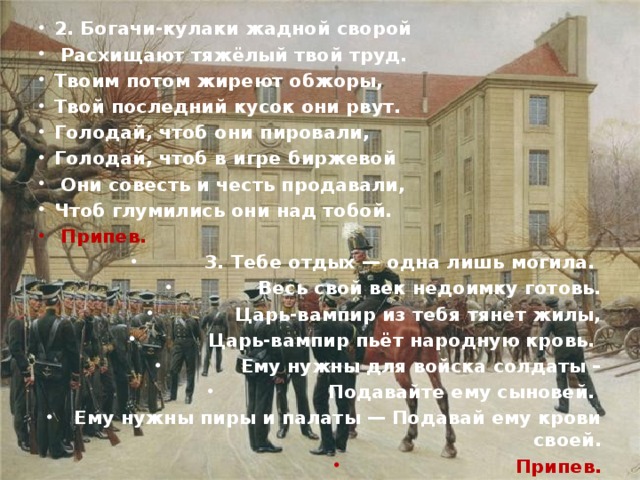 2. Богачи-кулаки жадной сворой  Расхищают тяжёлый твой труд. Твоим потом жиреют обжоры, Твой последний кусок они рвут. Голодай, чтоб они пировали, Голодай, чтоб в игре биржевой  Они совесть и честь продавали, Чтоб глумились они над тобой.  Припев. 3. Тебе отдых — одна лишь могила. Весь свой век недоимку готовь.  Царь-вампир из тебя тянет жилы,  Царь-вампир пьёт народную кровь. Ему нужны для войска солдаты –  Подавайте ему сыновей. Ему нужны пиры и палаты — Подавай ему крови своей. Припев.