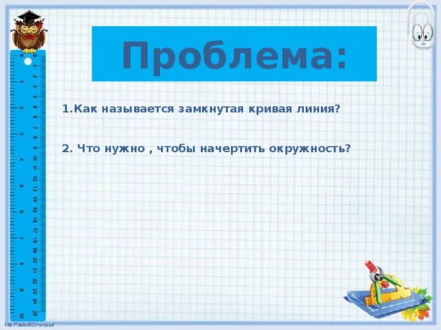 Проблема: 1.Как называется замкнутая кривая линия?   2. Что нужно , чтобы начертить окружность?