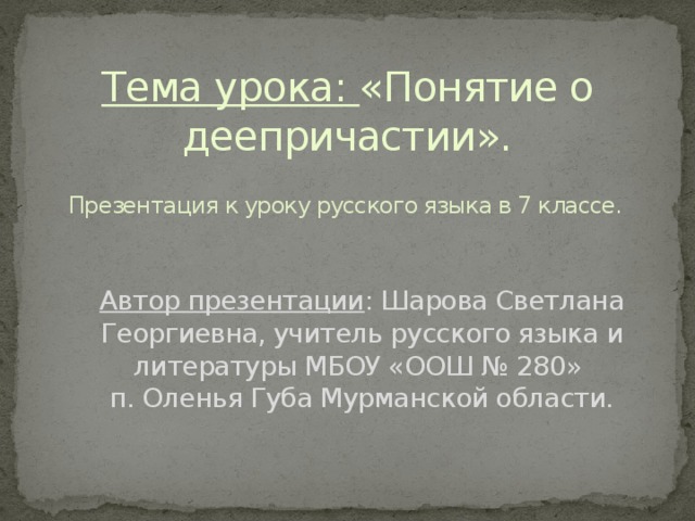 Тема урока: «Понятие о деепричастии». Презентация к уроку русского языка в 7 классе. Автор презентации : Шарова Светлана Георгиевна, учитель русского языка и литературы МБОУ «ООШ № 280» п. Оленья Губа Мурманской области.