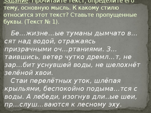 Задание : Прочитайте текст, определите его тему, основную мысль. К какому стилю относится этот текст? Ставьте пропущенные буквы. (Текст № 1).  Бе…жизне…ые туманы дымчато в…сят над водой, отражаясь призрачными оч…ртаниями. З…таившись, ветер чутко дремл…т, не зар…бит уснувшей воды, не шелохнёт зелёной хвои.      Стаи перелётных уток, шлёпая крыльями, беспокойно подыма…тся с воды. А лебеди, изогнув дли..ые шеи, пр…слуш…ваются к лесному эху.