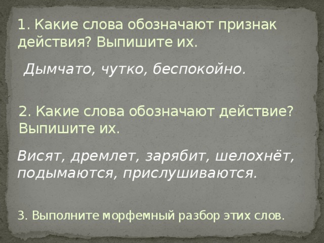 1. Какие слова обозначают признак действия? Выпишите их. Дымчато, чутко, беспокойно. 2. Какие слова обозначают действие? Выпишите их. Висят, дремлет, зарябит, шелохнёт, подымаются, прислушиваются. 3. Выполните морфемный разбор этих слов.