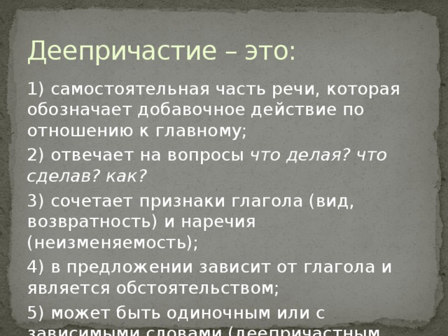 Деепричастие – это: 1) самостоятельная часть речи, которая обозначает добавочное действие по отношению к главному; 2) отвечает на вопросы что делая? что сделав? как? 3) сочетает признаки глагола (вид, возвратность) и наречия (неизменяемость); 4) в предложении зависит от глагола и является обстоятельством; 5) может быть одиночным или с зависимыми словами (деепричастным оборотом).