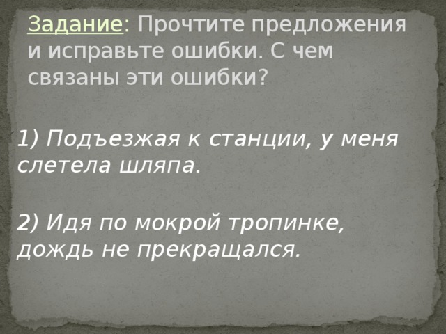 Задание : Прочтите предложения и исправьте ошибки. С чем связаны эти ошибки? 1) Подъезжая к станции, у меня слетела шляпа.  2) Идя по мокрой тропинке, дождь не прекращался.