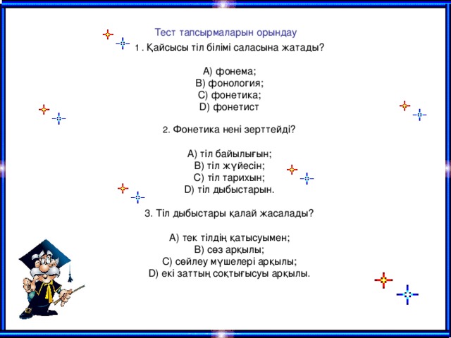 Тест тапсырмаларын орындау   1 . Қайсысы тіл білімі саласына жатады?   А) фонема;  В) фонология;  С) фонетика;  D) фонетист   2. Фонетика нені зерттейді?   А) тіл байылығын;  В) тіл жүйесін;  С) тіл тарихын;  D ) тіл дыбыстарын.   3. Тіл дыбыстары қалай жасалады?   А) тек тілдің қатысуымен;  В) сөз арқылы;  С) сөйлеу мүшелері арқылы;  D) екі заттың соқтығысуы арқылы.