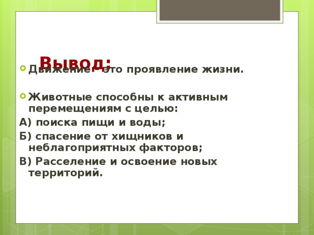 Вывод: Движение – это проявление жизни.  Животные способны к активным перемещениям с целью: А) поиска пищи и воды; Б) спасение от хищников и неблагоприятных факторов; В) Расселение и освоение новых территорий.