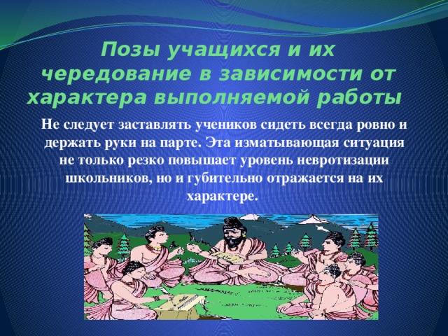 Позы учащихся и их чередование в зависимости от характера выполняемой работы Не следует заставлять учеников сидеть всегда ровно и держать руки на парте. Эта изматывающая ситуация не только резко повышает уровень невротизации школьников, но и губительно отражается на их характере.