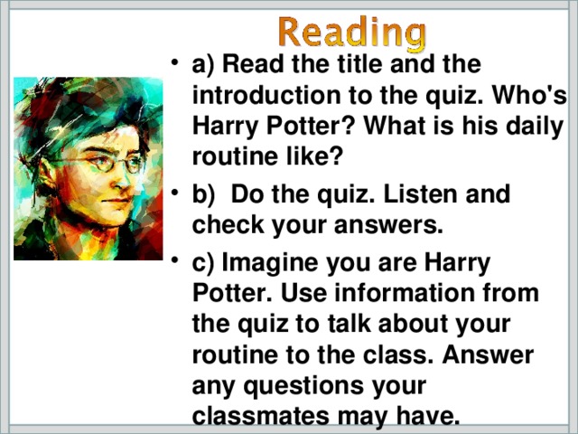 a)  Read the title and the introduction to the quiz. Who's Harry Potter? What is his daily routine like? b) Do the quiz. Listen and check your answers. c) Imagine you are Harry Potter. Use information from the quiz to talk about your routine to the class. Answer any questions your classmates may have.