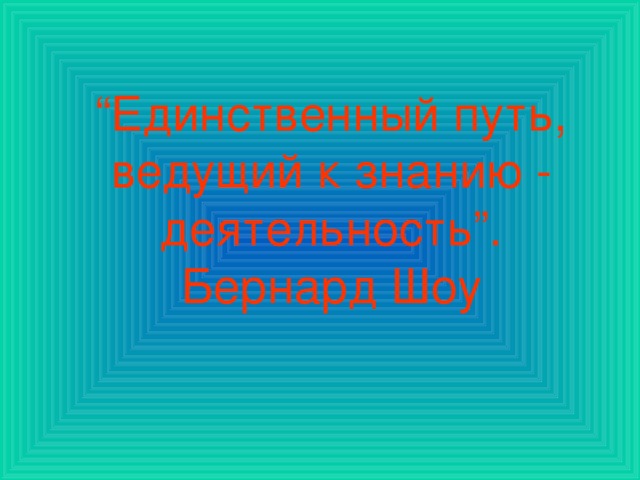 “ Единственный путь, ведущий к знанию - деятельность”. Бернард Шоу