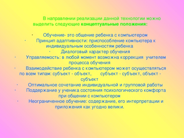                   В направлении реализации данной технологии можно выделить следующие концептуальные положения:  Обучение- это общение ребенка с компьютером ·        Принцип адаптивности: приспособление компьютера к индивидуальным особенностям ребенка ·        Диалоговый характер обучения ·        Управляемость: в любой момент возможна коррекция  учителем процесса обучения ·        Взаимодействие ребенка с компьютером может осуществляться по всем типам: субъект - объект,       субъект - субъект, объект - субъект ·        Оптимальное сочетание индивидуальной и групповой работы ·        Поддержание у ученика состояния психологического комфорта при общении с компьютером ·        Неограниченное обучение: содержание, его интерпретации и приложения как угодно велики.