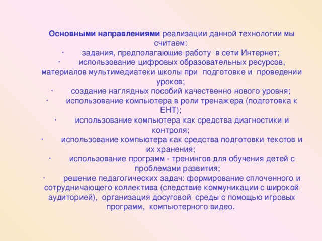 Основными направлениями реализации данной технологии мы считаем: ·        задания, предполагающие работу  в сети Интернет; ·        использование цифровых образовательных ресурсов, материалов мультимедиатеки школы при  подготовке и  проведении уроков; ·        создание наглядных пособий качественно нового уровня; ·        использование компьютера в роли тренажера (подготовка к ЕНТ); ·        использование компьютера как средства диагностики и контроля; ·        использование компьютера как средства подготовки текстов и их хранения; ·        использование программ - тренингов для обучения детей с       проблемами развития; ·        решение педагогических задач: формирование сплоченного и сотрудничающего коллектива (следствие коммуникации с широкой аудиторией),  организация досуговой  среды с помощью игровых программ,  компьютерного видео.