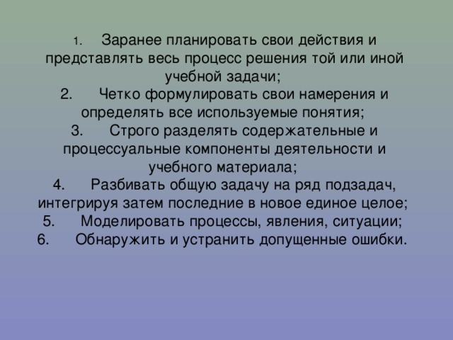 Заранее планировать свои действия и представлять весь процесс решения той или иной учебной задачи; 2.      Четко формулировать свои намерения и определять все используемые понятия; 3.      Строго разделять содержательные и процессуальные компоненты деятельности и учебного материала; 4.      Разбивать общую задачу на ряд подзадач, интегрируя затем последние в новое единое целое; 5.      Моделировать процессы, явления, ситуации; 6.      Обнаружить и устранить допущенные ошибки.