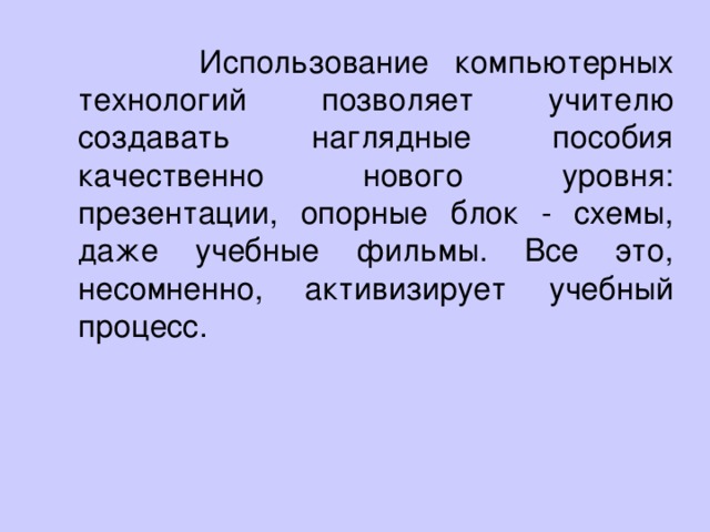 Использование компьютерных технологий позволяет учителю создавать наглядные пособия качественно нового уровня: презентации, опорные блок - схемы, даже учебные фильмы. Все это, несомненно, активизирует учебный процесс.    