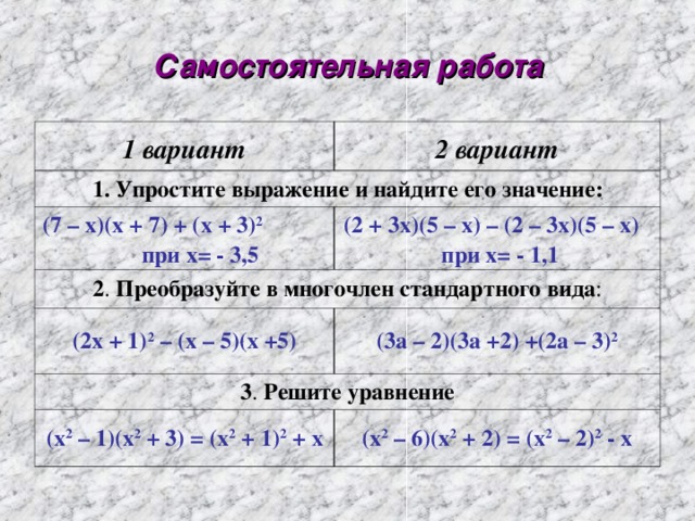 Самостоятельная работа 1 вариант 2 вариант 1. Упростите выражение и найдите его значение: (7 – х)(х + 7) + (х + 3) 2 при х= - 3,5 (2 + 3х)(5 – х) – (2 – 3х)(5 – х)  при х= - 1,1 2 . Преобразуйте в многочлен стандартного вида : (2х + 1) 2 – (х – 5)(х +5) (3а – 2)(3а +2) +(2а – 3) 2 3 . Решите уравнение (х 2 – 1)(х 2 + 3) = (х 2 + 1) 2 + х (х 2 – 6)(х 2 + 2) = (х 2 – 2) 2 - х