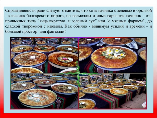 Справедливости ради следует отметить, что хоть начинка с зеленью и брынзой - классика болгарского пирога, но возможны и иные варианты начинок - от привычных типа 