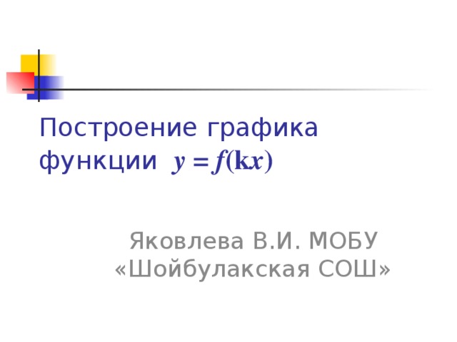 Построение графика функции y = f (k x ) Яковлева В.И. МОБУ «Шойбулакская СОШ»