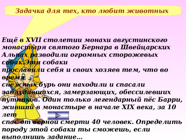 Задачка для тех, кто любит животных Ещё в XVII столетии монахи августинского монастыря святого Бернара в Швейцарских Альпах разводили огромных сторожевых собак.Эти собаки прославили себя и своих хозяев тем, что во время снежных бурь они находили и спасали заблудившихся, замерзающих, обессилевших путников. Один только легендарный пёс Барри, живший в монастыре в начале XIX века, за 10 лет спас от верной смерти 40 человек. Определить породу этой собаки ты сможешь, если выполнишь задание…