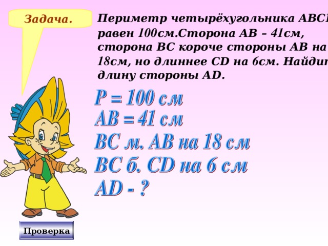 Задача. Периметр четырёхугольника АВС D равен 100 см.Сторона АВ – 41 см, сторона ВС короче стороны АВ на 18 см, но длиннее С D на 6 см. Найдите длину стороны А D . № 265 Виленкин Н.Я., «Математика – 5», 2006 год издания. Решение на доске и в тетрадях, после чего включаю проверку. Проверка