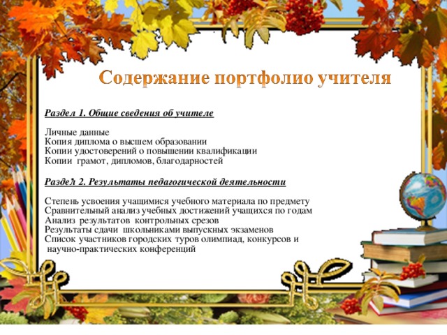 Раздел 1. Общие сведения об учителе  Личные данные Копия диплома о высшем образовании Копии удостоверений о повышении квалификации Копии грамот, дипломов, благодарностей Раздел 2. Результаты педагогической деятельности  Степень усвоения учащимися учебного материала по предмету Сравнительный анализ учебных достижений учащихся по годам Анализ результатов контрольных срезов Результаты сдачи школьниками выпускных экзаменов Список участников городских туров олимпиад, конкурсов и  научно-практических конференций