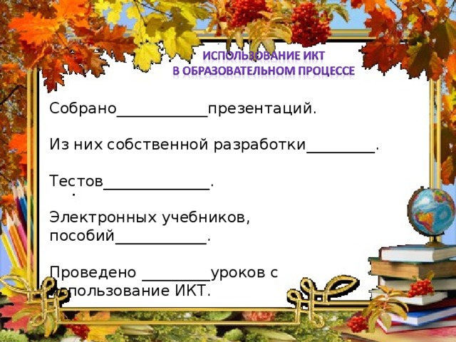 Собрано____________презентаций. Из них собственной разработки_________. Тестов______________. Электронных учебников, пособий____________. Проведено _________уроков с использование ИКТ.