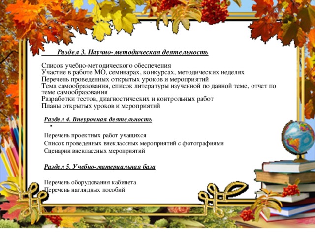 Раздел 3. Научно-методическая деятельность  Список учебно-методического обеспечения Участие в работе МО, семинарах, конкурсах, методических неделях Перечень проведенных открытых уроков и мероприятий Тема самообразования, список литературы изученной по данной теме, отчет по теме самообразования Разработки тестов, диагностических и контрольных работ Планы открытых уроков и мероприятий  Раздел 4. Внеурочная деятельность  Перечень проектных работ учащихся Список проведенных внеклассных мероприятий с фотографиями Сценарии внеклассных мероприятий Раздел 5. Учебно-материальная база  Перечень оборудования кабинета Перечень наглядных пособий