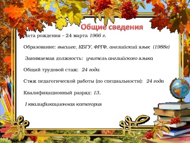 Дата рождения – 24 марта 1966 г. Образование: высшее, КБГУ, ФРГФ, английский язык (1988г)  Занимаемая должность: учитель английского языка Общий трудовой стаж: 24 года Стаж педагогической работы (по специальности): 24 года Квалификационный разряд: 13,  I квалификационная категория