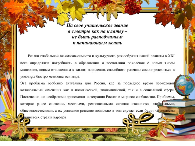 На свое учительское звание я смотрю как на клятву – не быть равнодушным к начинающим жить    Реалии глобальной взаимозависимости и культурного разнообразия нашей планеты в XXI веке определяют потребность в образовании и воспитании поколения с новым типом мышления, новым отношением к жизни; поколения, способного успешно самоопределиться в условиях быстро меняющегося мира. Эта проблема особенно актуальна для России, где за последнее время происходят колоссальные изменения как в политической, экономической, так и в социальной сфере. Постепенно, но необратимо происходит интеграция России в мировое сообщество. Проблемы, которые ранее считались местными, региональными сегодня становятся глобальными, общечеловеческими, а их успешное решение возможно в том случае, если будут объединены усилия всех стран и народов